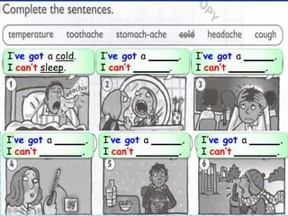 I’ve got a cold.
I can’t sleep.
I’ve got a _____.
I can’t ______.
I’ve got a _____.
I can’t ______.
I’ve got a _____.
I can’t _______.
I’ve got a _____.
I can’t _______.
I’ve got a _____.
I can’t _______.