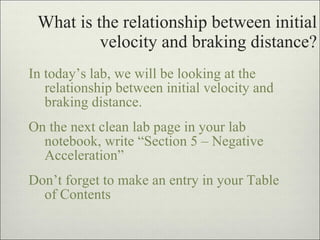 What is the relationship between initial velocity and braking distance? In today’s lab, we will be looking at the relationship between initial velocity and braking distance. On the next clean lab page in your lab notebook, write “Section 5 – Negative Acceleration”  Don’t forget to make an entry in your Table of Contents 