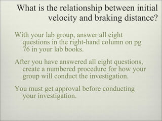 What is the relationship between initial velocity and braking distance? With your lab group, answer all eight questions in the right-hand column on pg 76 in your lab books. After you have answered all eight questions, create a numbered procedure for how your group will conduct the investigation. You must get approval before conducting your investigation. 
