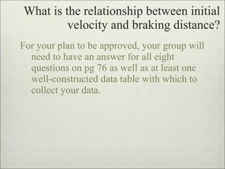 What is the relationship between initial velocity and braking distance? For your plan to be approved, your group will need to have an answer for all eight questions on pg 76 as well as at least one well-constructed data table with which to collect your data. 