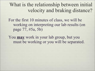 What is the relationship between initial velocity and braking distance? For the first 10 minutes of class, we will be working on interpreting our lab results (on page 77, #5a, 5b) You  may  work in your lab group, but you must be working or you will be separated. 
