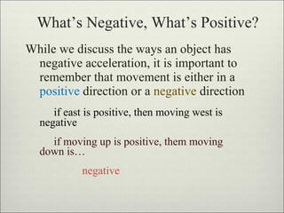 What’s Negative, What’s Positive? While we discuss the ways an object has negative acceleration, it is important to remember that movement is either in a  positive  direction or a  negative  direction if east is positive, then moving west is  negative if moving up is positive, them moving  down is… negative 