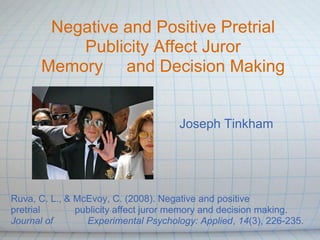 Negative and Positive Pretrial
          Publicity Affect Juror
      Memory and Decision Making


                                     Joseph Tinkham




Ruva, C. L., & McEvoy, C. (2008). Negative and positive
pretrial       publicity affect juror memory and decision making.
Journal of       Experimental Psychology: Applied, 14(3), 226-235.
 
