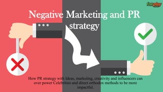 Negative Marketing and PR
strategy
How PR strategy with Ideas, marketing, creativity and influencers can
over power Celebrities and direct orthodox methods to be more
impactful.
 