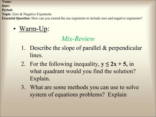Name:
Date:
Period:
Topic: Zero & Negative Exponents
Essential Question: How can you extend the use exponents to include zero and negative exponents?
• Warm-Up:
Mix-Review
1. Describe the slope of parallel & perpendicular
lines.
2. For the following inequality, y ≤ 2x + 5, in
what quadrant would you find the solution?
Explain.
3. What are some methods you can use to solve
system of equations problems? Explain
 