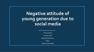Negative attitude of
young generation due to
social media
Presented by
Hussain Zaidi
Muhammad Usman
Atizaz
Azeem Siraj khokar
 