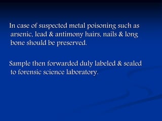 In case of suspected metal poisoning such as
arsenic, lead & antimony hairs, nails & long
bone should be preserved.
Sample then forwarded duly labeled & sealed
to forensic science laboratory.
 