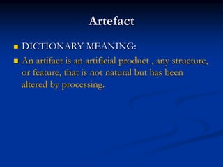 Artefact
 DICTIONARY MEANING:
 An artifact is an artificial product , any structure,
or feature, that is not natural but has been
altered by processing.
 