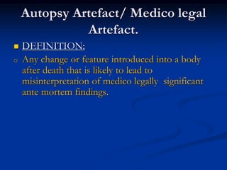 Autopsy Artefact/ Medico legal
Artefact.
 DEFINITION:
o Any change or feature introduced into a body
after death that is likely to lead to
misinterpretation of medico legally significant
ante mortem findings.
 