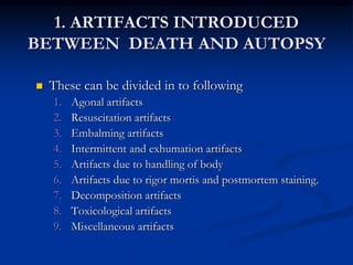 1. ARTIFACTS INTRODUCED
BETWEEN DEATH AND AUTOPSY
 These can be divided in to following
1. Agonal artifacts
2. Resuscitation artifacts
3. Embalming artifacts
4. Intermittent and exhumation artifacts
5. Artifacts due to handling of body
6. Artifacts due to rigor mortis and postmortem staining.
7. Decomposition artifacts
8. Toxicological artifacts
9. Miscellaneous artifacts
 