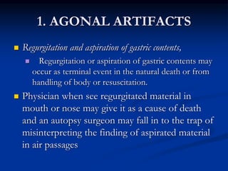 1. AGONAL ARTIFACTS
 Regurgitation and aspiration of gastric contents,
 Regurgitation or aspiration of gastric contents may
occur as terminal event in the natural death or from
handling of body or resuscitation.
 Physician when see regurgitated material in
mouth or nose may give it as a cause of death
and an autopsy surgeon may fall in to the trap of
misinterpreting the finding of aspirated material
in air passages
 