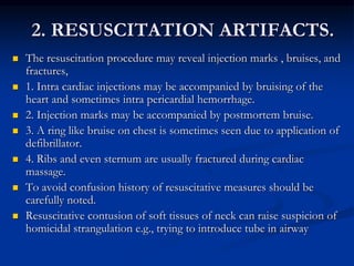 2. RESUSCITATION ARTIFACTS.
 The resuscitation procedure may reveal injection marks , bruises, and
fractures,
 1. Intra cardiac injections may be accompanied by bruising of the
heart and sometimes intra pericardial hemorrhage.
 2. Injection marks may be accompanied by postmortem bruise.
 3. A ring like bruise on chest is sometimes seen due to application of
defibrillator.
 4. Ribs and even sternum are usually fractured during cardiac
massage.
 To avoid confusion history of resuscitative measures should be
carefully noted.
 Resuscitative contusion of soft tissues of neck can raise suspicion of
homicidal strangulation e.g., trying to introduce tube in airway
 
