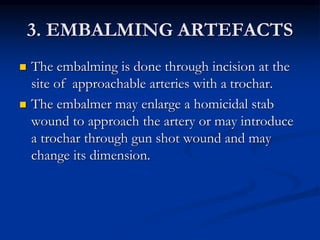 3. EMBALMING ARTEFACTS
 The embalming is done through incision at the
site of approachable arteries with a trochar.
 The embalmer may enlarge a homicidal stab
wound to approach the artery or may introduce
a trochar through gun shot wound and may
change its dimension.
 