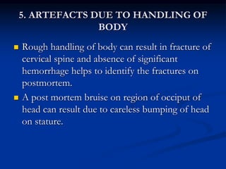 5. ARTEFACTS DUE TO HANDLING OF
BODY
 Rough handling of body can result in fracture of
cervical spine and absence of significant
hemorrhage helps to identify the fractures on
postmortem.
 A post mortem bruise on region of occiput of
head can result due to careless bumping of head
on stature.
 