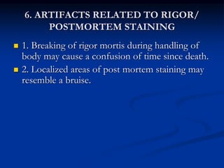 6. ARTIFACTS RELATED TO RIGOR/
POSTMORTEM STAINING
 1. Breaking of rigor mortis during handling of
body may cause a confusion of time since death.
 2. Localized areas of post mortem staining may
resemble a bruise.
 