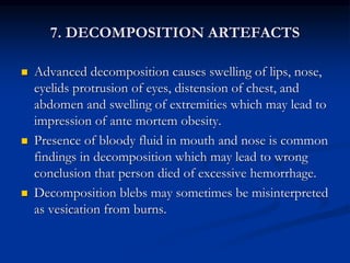 7. DECOMPOSITION ARTEFACTS
 Advanced decomposition causes swelling of lips, nose,
eyelids protrusion of eyes, distension of chest, and
abdomen and swelling of extremities which may lead to
impression of ante mortem obesity.
 Presence of bloody fluid in mouth and nose is common
findings in decomposition which may lead to wrong
conclusion that person died of excessive hemorrhage.
 Decomposition blebs may sometimes be misinterpreted
as vesication from burns.
 