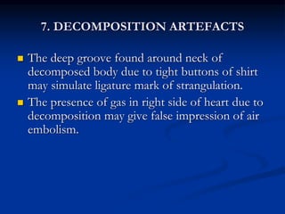 7. DECOMPOSITION ARTEFACTS
 The deep groove found around neck of
decomposed body due to tight buttons of shirt
may simulate ligature mark of strangulation.
 The presence of gas in right side of heart due to
decomposition may give false impression of air
embolism.
 