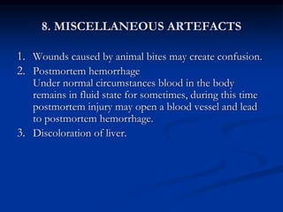 8. MISCELLANEOUS ARTEFACTS
1. Wounds caused by animal bites may create confusion.
2. Postmortem hemorrhage
Under normal circumstances blood in the body
remains in fluid state for sometimes, during this time
postmortem injury may open a blood vessel and lead
to postmortem hemorrhage.
3. Discoloration of liver.
 