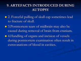 9. ARTEFACTS INTRODUCED DURING
AUTOPSY
 2. Forceful pulling of skull cap sometimes lead
to fracture of skull.
 3.Postmortem tears of midbrain may also be
caused during removal of brain from cranium.
 4.Handling of organs and incision of vessels
during postmortem examination often result in
extravasations of blood in cavities.
 