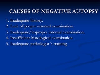 CAUSES OF NEGATIVE AUTOPSY
1. Inadequate history.
2. Lack of proper external examination.
3. Inadequate/improper internal examination.
4. Insufficient histological examination
5. Inadequate pathologist`s training.
 