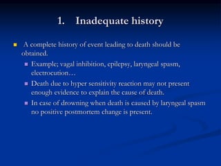 1. Inadequate history
 A complete history of event leading to death should be
obtained.
 Example; vagal inhibition, epilepsy, laryngeal spasm,
electrocution…
 Death due to hyper sensitivity reaction may not present
enough evidence to explain the cause of death.
 In case of drowning when death is caused by laryngeal spasm
no positive postmortem change is present.
 