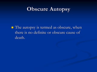 Obscure Autopsy
 The autopsy is termed as obscure, when
there is no definite or obscure cause of
death.
 