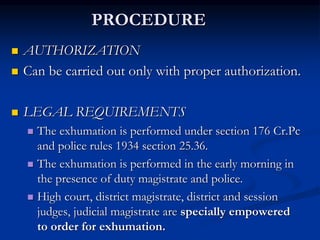PROCEDURE
 AUTHORIZATION
 Can be carried out only with proper authorization.
 LEGAL REQUIREMENTS
 The exhumation is performed under section 176 Cr.Pc
and police rules 1934 section 25.36.
 The exhumation is performed in the early morning in
the presence of duty magistrate and police.
 High court, district magistrate, district and session
judges, judicial magistrate are specially empowered
to order for exhumation.
 