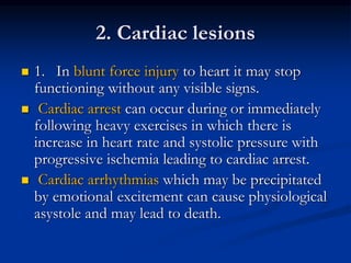 2. Cardiac lesions
 1. In blunt force injury to heart it may stop
functioning without any visible signs.
 Cardiac arrest can occur during or immediately
following heavy exercises in which there is
increase in heart rate and systolic pressure with
progressive ischemia leading to cardiac arrest.
 Cardiac arrhythmias which may be precipitated
by emotional excitement can cause physiological
asystole and may lead to death.
 