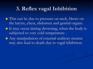 3. Reflex vagal Inhibition
 This can be due to pressure on neck, blows on
the larynx, chest, abdomen and genital organs.
 It may occur during drowning, when the body is
subjected to very cold temperature .
 Any manipulation of external auditory meatus
may also lead to death due to vagal inhibition.
 
