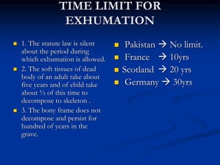 TIME LIMIT FOR
EXHUMATION
 1. The statute law is silent
about the period during
which exhumation is allowed.
 2. The soft tissues of dead
body of an adult take about
five years and of child take
about ½ of this time to
decompose to skeleton .
 3. The bony frame does not
decompose and persist for
hundred of years in the
grave.
 Pakistan  No limit.
 France  10yrs
 Scotland  20 yrs
 Germany  30yrs
 