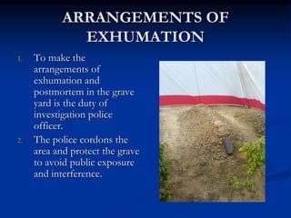 ARRANGEMENTS OF
EXHUMATION
1. To make the
arrangements of
exhumation and
postmortem in the grave
yard is the duty of
investigation police
officer.
2. The police cordons the
area and protect the grave
to avoid public exposure
and interference.
 