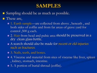 SAMPLES
 Sampling should be as much as possible.
 These are,
 1. Earth sample—are collected from above , beneath , and
both sides of coffin and from far areas of grave yard for
control ,500 g each.
 2. Hair from head and pubic area should be preserved in a
dry clean glass bottle.
 A search should also be made for recent or old injuries
such as fractures.
 3. Nails, teeth, and bones.
 4. Viscerae and material from sites of viscerae like liver, spleen
, kidney, stomach, intestine.
 5. A portion of burial shroud (coffin).
 