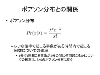ポアソン分布との関係
• ポアソン分布
– レアな確率で起こる事象がある時間内で起こる
回数についての確率
• 1分で1回起こる事象が5分の間に何回起こるかについ
ての確率は，λ=5のポアソン分布に従う
 