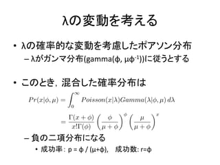 λの変動を考える
• λの確率的な変動を考慮したポアソン分布
– λがガンマ分布(gamma(φ, μφ-1))に従うとする
• このとき，混合した確率分布は
– 負の二項分布になる
• 成功率： p = φ / (μ+φ), 成功数: r=φ
 