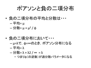 ポアソンと負の二項分布
• 負の二項分布の平均と分散は・・・
– 平均= μ
– 分散= μ + μ2 / φ
• 負の二項分布において・・・
– μ=λで，φ=∞のとき，ポアソン分布になる
– 平均= λ
– 分散= λ + λ2 / ∞ = λ
• つまりφ（の逆数）が過分散パラメータになる
 