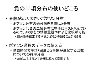 負の二項分布の使いどころ
• 分散がλより大きいポアソン分布
– ポアソン分布の過分散を考慮した分布
– ポアソンは負の二項分布に完全にネストされてい
るので，AICなどの情報量規準による比較が可能
• 過分散を仮定するべきかどうかを知ることができる
• ポアソン過程のデータに使える
– 単位時間で平均λ回生じる事象が生起する回数
についての確率分布
• ただし，λはガンマ分布に従って変動する
 