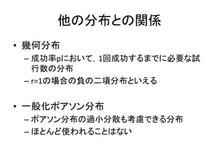 他の分布との関係
• 幾何分布
– 成功率pにおいて，1回成功するまでに必要な試
行数の分布
– r=1の場合の負の二項分布といえる
• 一般化ポアソン分布
– ポアソン分布の過小分散も考慮できる分布
– ほとんど使われることはない
 