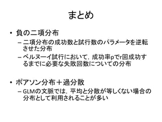 まとめ
• 負の二項分布
– 二項分布の成功数と試行数のパラメータを逆転
させた分布
– ベルヌーイ試行において，成功率pでr回成功す
るまでに必要な失敗回数についての分布
• ポアソン分布＋過分散
– GLMの文脈では，平均と分散が等しくない場合の
分布として利用されることが多い
 