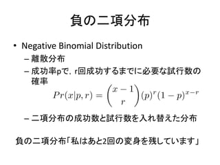 負の二項分布
• Negative Binomial Distribution
– 離散分布
– 成功率pで，r回成功するまでに必要な試行数の
確率
– 二項分布の成功数と試行数を入れ替えた分布
負の二項分布「私はあと2回の変身を残しています」
 
