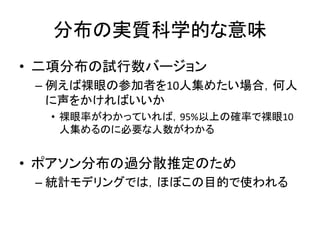 分布の実質科学的な意味
• 二項分布の試行数バージョン
– 例えば裸眼の参加者を10人集めたい場合，何人
に声をかければいいか
• 裸眼率がわかっていれば，95%以上の確率で裸眼10
人集めるのに必要な人数がわかる
• ポアソン分布の過分散推定のため
– 統計モデリングでは，ほぼこの目的で使われる
 