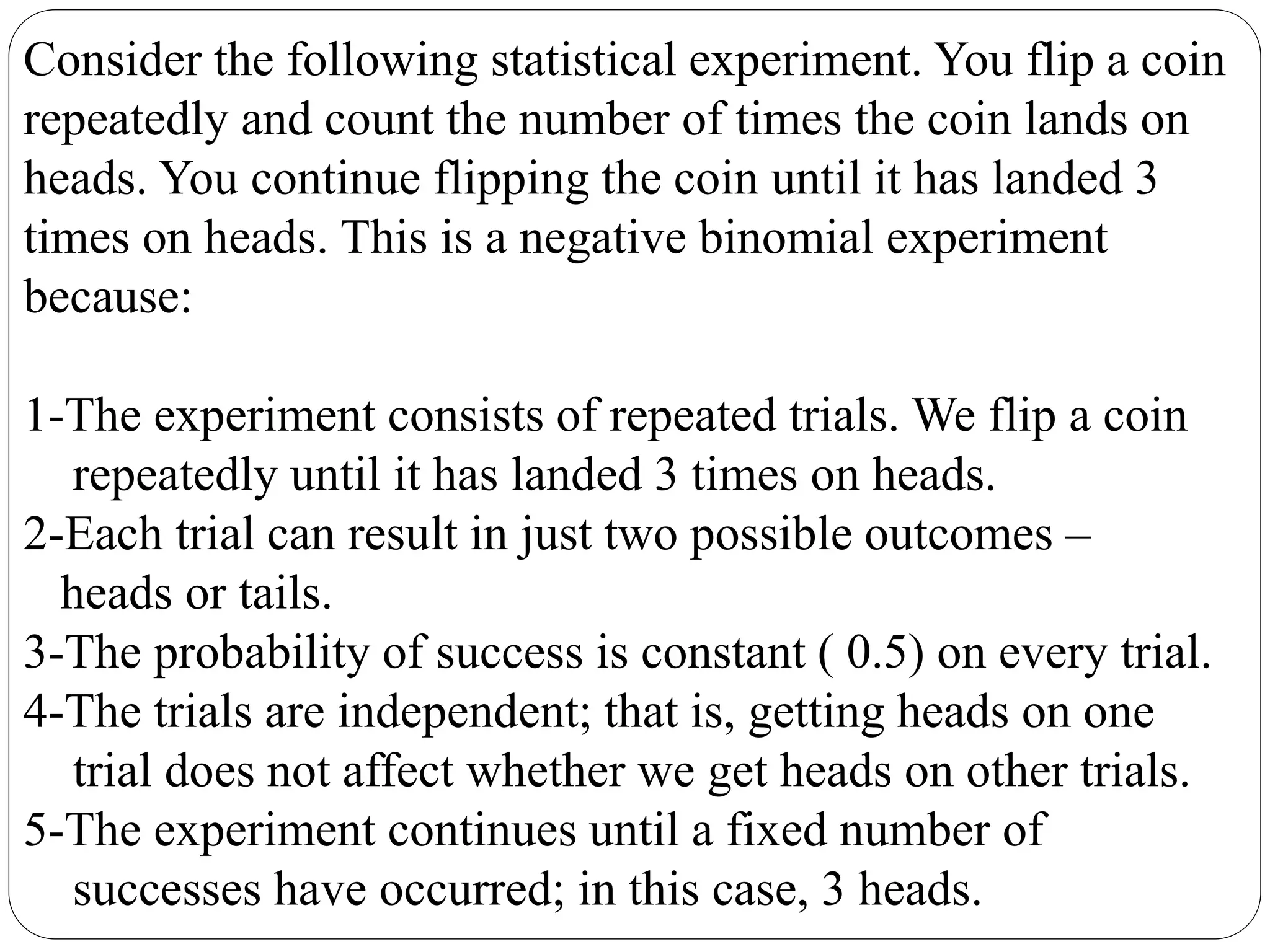 Consider the following statistical experiment. You flip a coin
repeatedly and count the number of times the coin lands on
heads. You continue flipping the coin until it has landed 3
times on heads. This is a negative binomial experiment
because:
1-The experiment consists of repeated trials. We flip a coin
repeatedly until it has landed 3 times on heads.
2-Each trial can result in just two possible outcomes –
heads or tails.
3-The probability of success is constant ( 0.5) on every trial.
4-The trials are independent; that is, getting heads on one
trial does not affect whether we get heads on other trials.
5-The experiment continues until a fixed number of
successes have occurred; in this case, 3 heads.
 