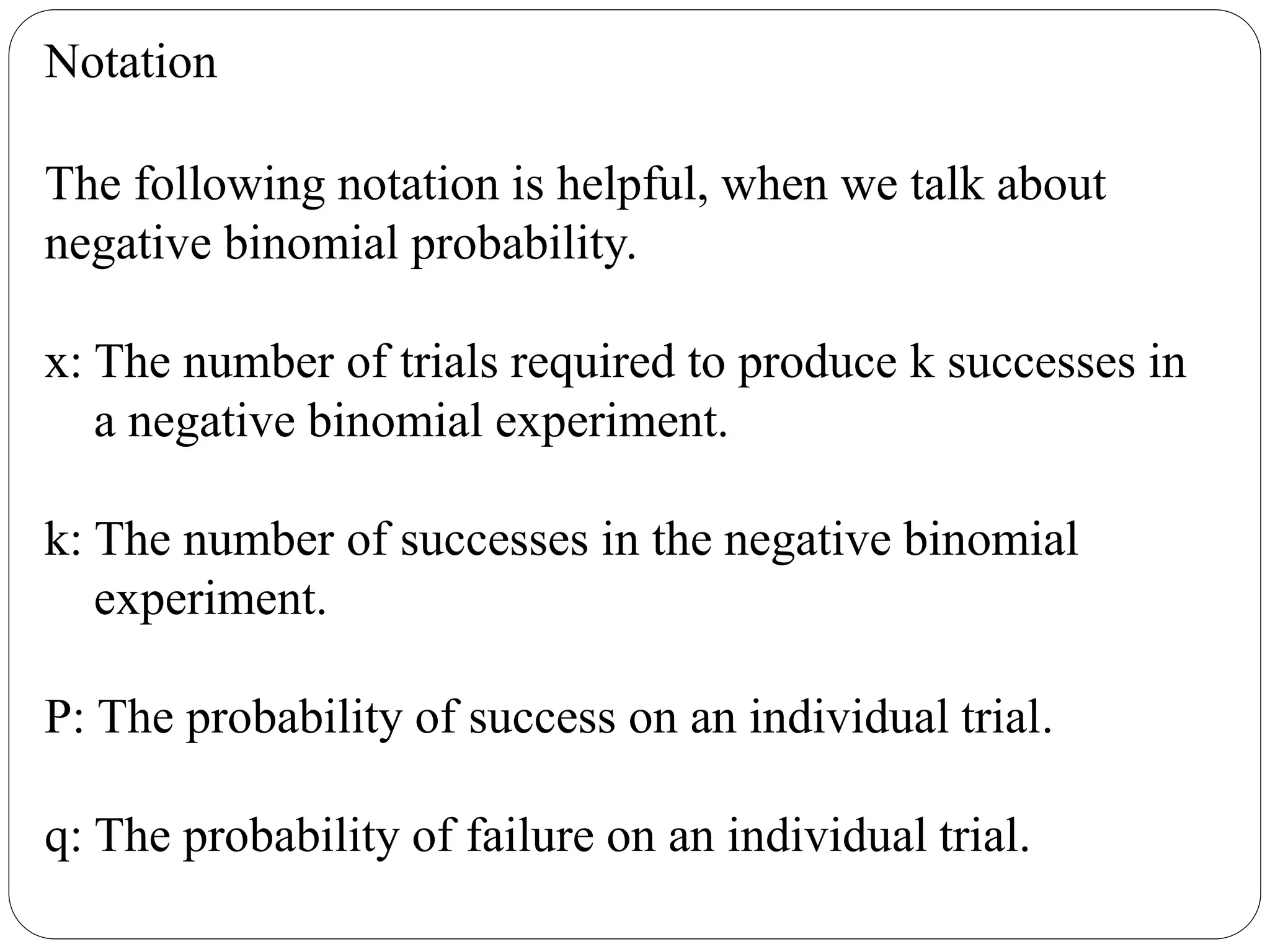 Notation
The following notation is helpful, when we talk about
negative binomial probability.
x: The number of trials required to produce k successes in
a negative binomial experiment.
k: The number of successes in the negative binomial
experiment.
P: The probability of success on an individual trial.
q: The probability of failure on an individual trial.
 