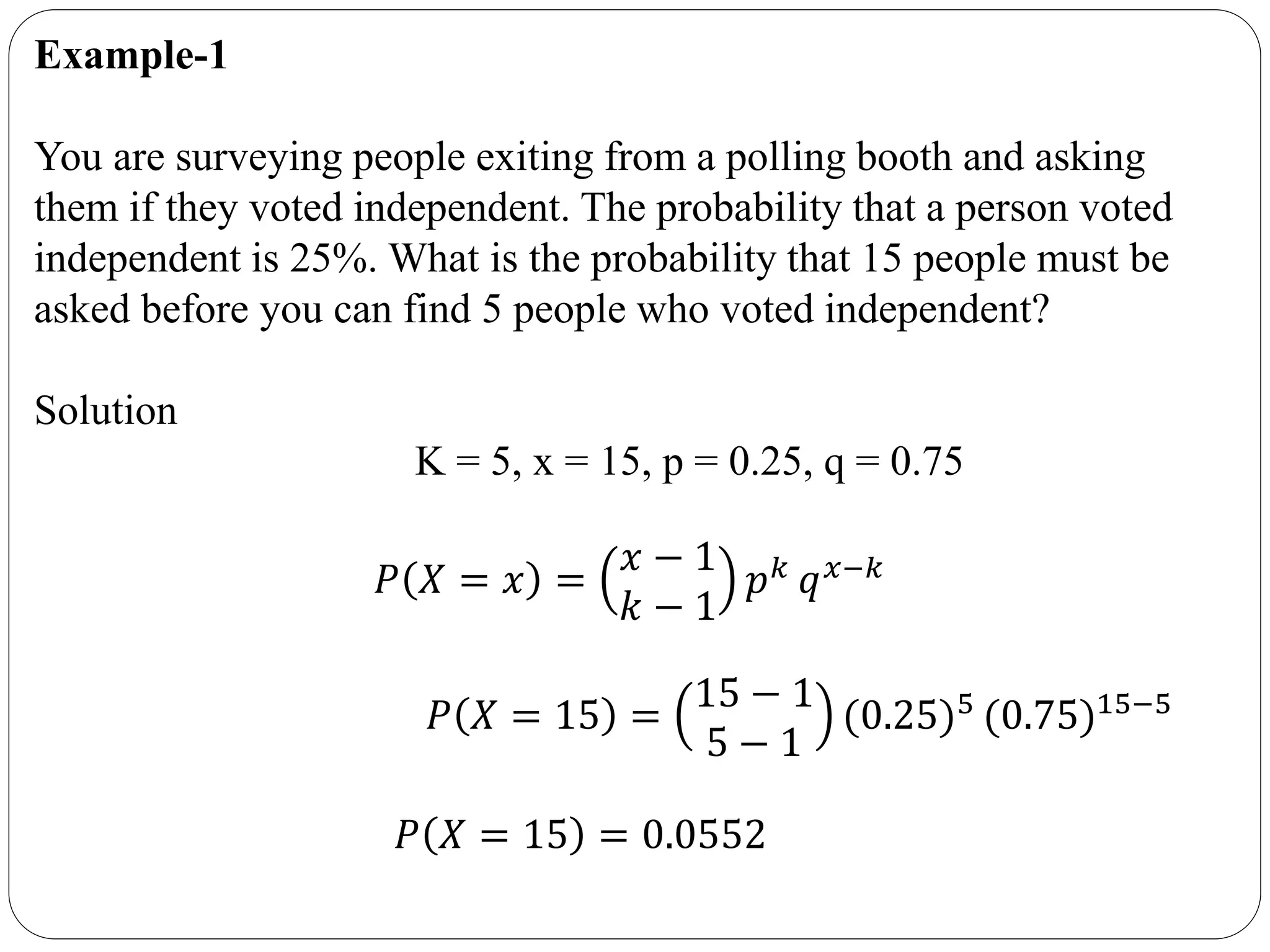 Example-1
You are surveying people exiting from a polling booth and asking
them if they voted independent. The probability that a person voted
independent is 25%. What is the probability that 15 people must be
asked before you can find 5 people who voted independent?
Solution
K = 5, x = 15, p = 0.25, q = 0.75
𝑃 𝑋 = 𝑥 =
𝑥 − 1
𝑘 − 1
𝑝 𝑘
𝑞 𝑥−𝑘
𝑃 𝑋 = 15 =
15 − 1
5 − 1
(0.25)5 (0.75)15−5
𝑃 𝑋 = 15 = 0.0552
 