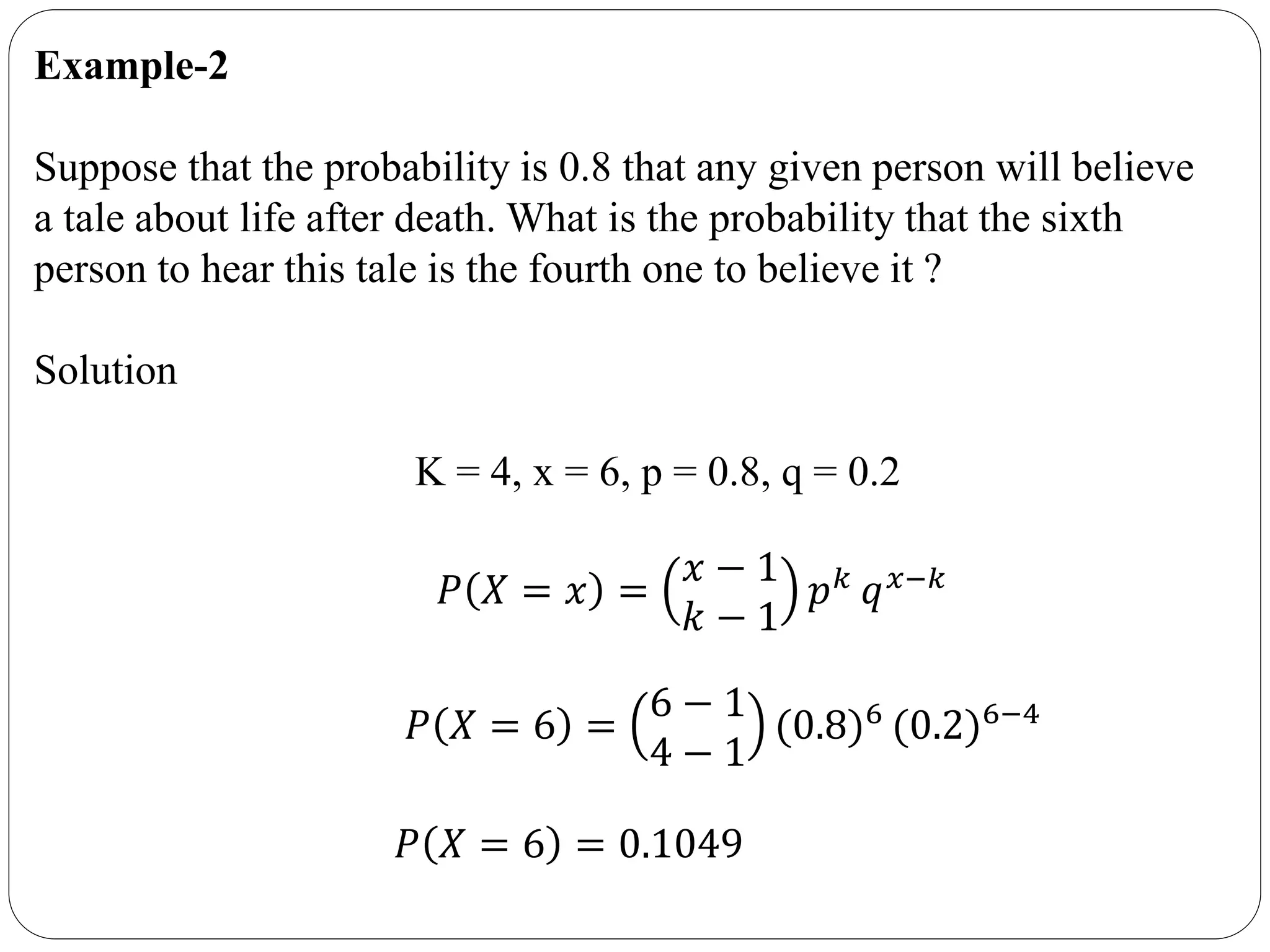 Example-2
Suppose that the probability is 0.8 that any given person will believe
a tale about life after death. What is the probability that the sixth
person to hear this tale is the fourth one to believe it ?
Solution
K = 4, x = 6, p = 0.8, q = 0.2
𝑃 𝑋 = 𝑥 =
𝑥 − 1
𝑘 − 1
𝑝 𝑘
𝑞 𝑥−𝑘
𝑃 𝑋 = 6 =
6 − 1
4 − 1
(0.8)6 (0.2)6−4
𝑃 𝑋 = 6 = 0.1049
 
