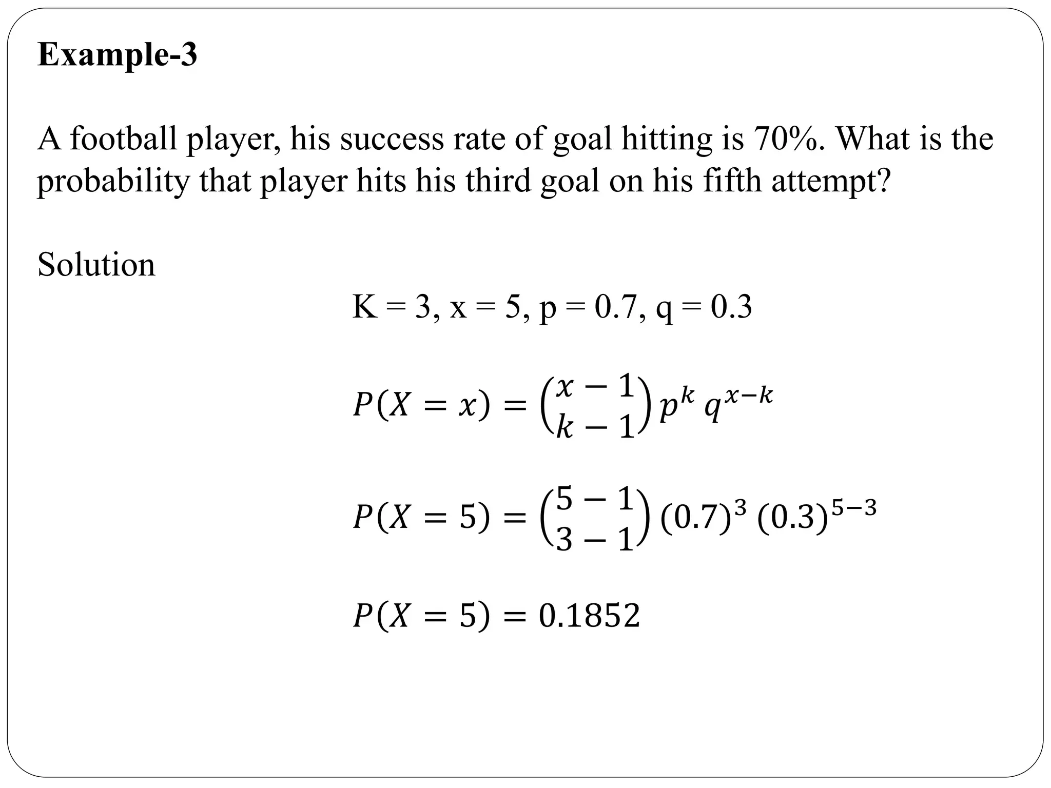 Example-3
A football player, his success rate of goal hitting is 70%. What is the
probability that player hits his third goal on his fifth attempt?
Solution
K = 3, x = 5, p = 0.7, q = 0.3
𝑃 𝑋 = 𝑥 =
𝑥 − 1
𝑘 − 1
𝑝 𝑘 𝑞 𝑥−𝑘
𝑃 𝑋 = 5 =
5 − 1
3 − 1
(0.7)3 (0.3)5−3
𝑃 𝑋 = 5 = 0.1852
 