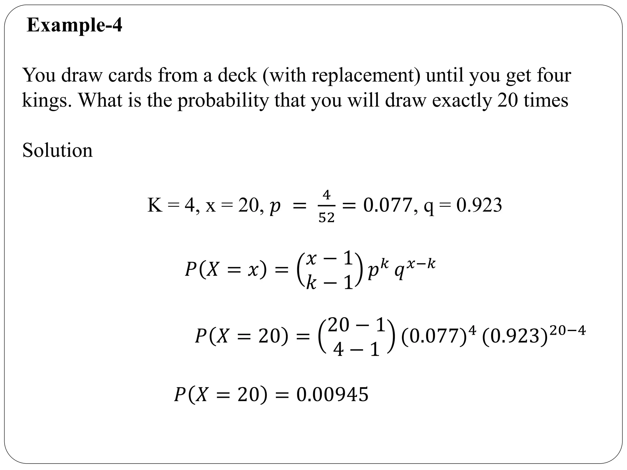 Example-4
You draw cards from a deck (with replacement) until you get four
kings. What is the probability that you will draw exactly 20 times
Solution
K = 4, x = 20, 𝑝 =
4
52
= 0.077, q = 0.923
𝑃 𝑋 = 𝑥 =
𝑥 − 1
𝑘 − 1
𝑝 𝑘 𝑞 𝑥−𝑘
𝑃 𝑋 = 20 =
20 − 1
4 − 1
(0.077)4
(0.923)20−4
𝑃 𝑋 = 20 = 0.00945
 