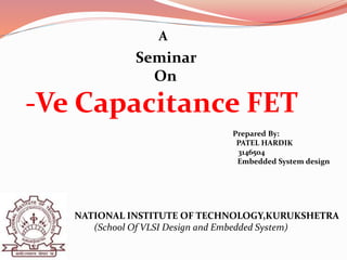 A
Seminar
On
-Ve Capacitance FET
Prepared By:
PATEL HARDIK
3146504
Embedded System design
NATIONAL INSTITUTE OF TECHNOLOGY,KURUKSHETRA
(School Of VLSI Design and Embedded System)
 