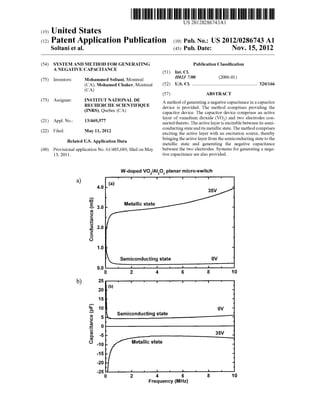 (19) United States
Soltani et al.
US 20120286743A1
(12) Patent Application Publication (10) Pub. No.: US 2012/0286743 A1
(43) Pub. Date: Nov. 15, 2012
(54)
(75)
(73)
(21)
(22)
(60)
SYSTEM AND METHOD FOR GENERATING
A NEGATIVE CAPACITANCE
Inventors:
Assignee:
Appl. No.:
Filed:
13/469,577
May 11, 2012
Mohammed Soltani, Montreal
(CA); Mohamed Chaker, Montreal
(CA)
INSTITUT NATIONAL DE
RECHERCHE SCIENTIFIQUE
(INRS), Quebec (CA)
Related US. Application Data
Provisional application No. 61/485,689, ?led on May
13, 2011.
b)
Conductance(m8)
Capacitance(pF)
4.0
3.0
2.0
1.0
0.0
0
25
20
15
10
Publication Classi?cation
(51) Int. Cl.
H02] 7/00 (2006.01)
(52) US. Cl. ...................................................... .. 320/166
(57) ABSTRACT
A method ofgenerating a negative capacitance in a capacitor
device is provided. The method comprises providing the
capacitor device. The capacitor device comprises an active
layer of vanadium dioxide (VO2) and tWo electrodes con
nected thereto. The active layer is excitable between its semi
conducting state and its metallic state. The method comprises
exciting the active layer With an excitation source, thereby
bringing the active layer from the semiconducting state to the
metallic state and generating the negative capacitance
between the tWo electrodes. Systems for generating a nega
tive capacitance are also provided.
W-doped VCJZIAIZOa planar micro-switch
Metallic state
8emiconducting state
L semiconducting state
IIIII‘I 1
Metallic state
l I I l l
4 6 8 10
Frequency (MHz)
 