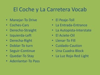 El Coche y La CarreteraVocabManejar-To Drive Coches-CarsDerecho-StraightIzquierda-LeftDerecha-RightDoblar-To turnSeguir-ContinueQuedar-To StayAdenlantar-To PassEl Peaje-TollLa Entrada-EntranceLa Autopista-InterstateEl Aciete-OilLlenar-To FillCuidado-CautionUnaCuadra-BlockLa Luz Roja-Red Light