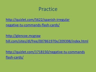 Practicehttp://quizlet.com/5622/spanish-irregularnegative-tu-commands-flash-cards/http://glencoe.mcgrawhill.com/sites/dl/free/007861970x/209398/index.htmlhttp://quizlet.com/1718150/negative-tu-commandsflash-cards/